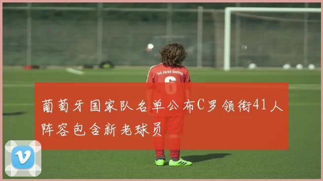 葡萄牙国家队名单公布C罗领衔41人阵容包含新老球员
