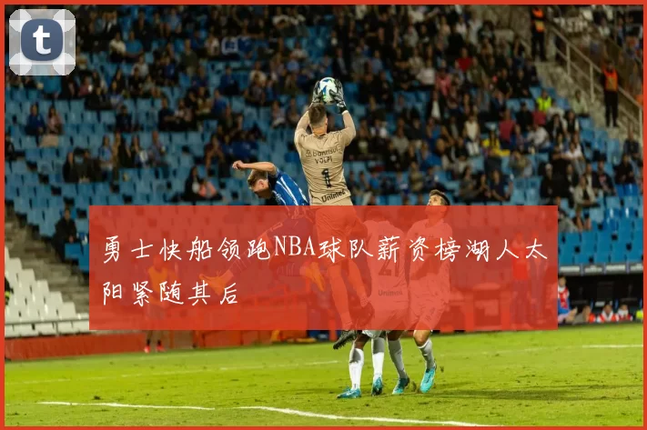 勇士快船领跑NBA球队薪资榜湖人太阳紧随其后