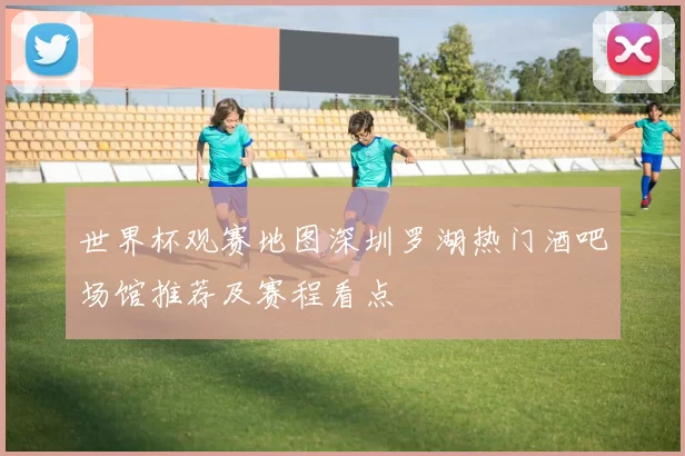 世界杯观赛地图深圳罗湖热门酒吧场馆推荐及赛程看点