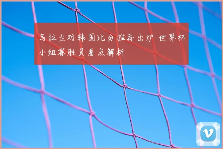 乌拉圭对韩国比分推荐出炉 世界杯小组赛胜负看点解析