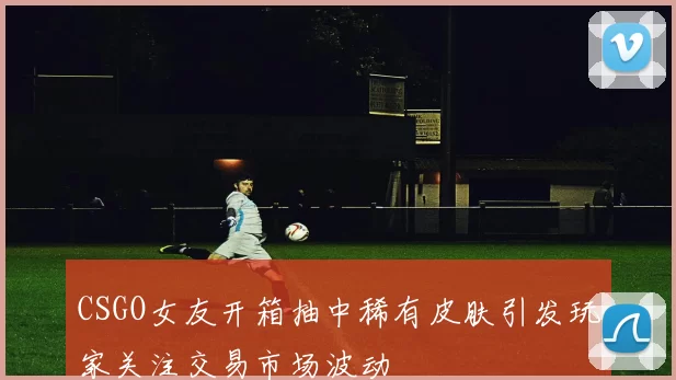 CSGO女友开箱抽中稀有皮肤引发玩家关注交易市场波动