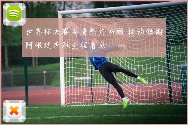 世界杯决赛高清图片回顾 梅西领衔阿根廷夺冠全程看点