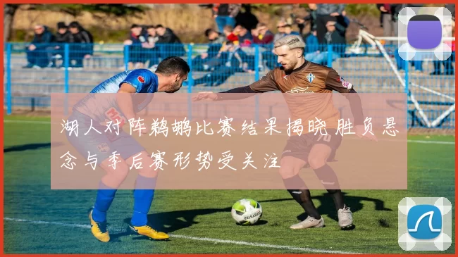 湖人对阵鹈鹕比赛结果揭晓 胜负悬念与季后赛形势受关注