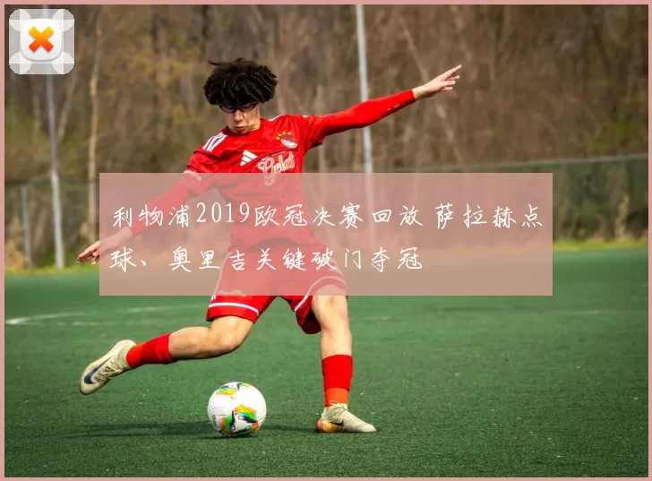 利物浦2019欧冠决赛回放 萨拉赫点球、奥里吉关键破门夺冠