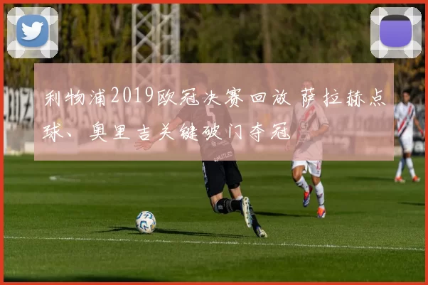 利物浦2019欧冠决赛回放 萨拉赫点球、奥里吉关键破门夺冠