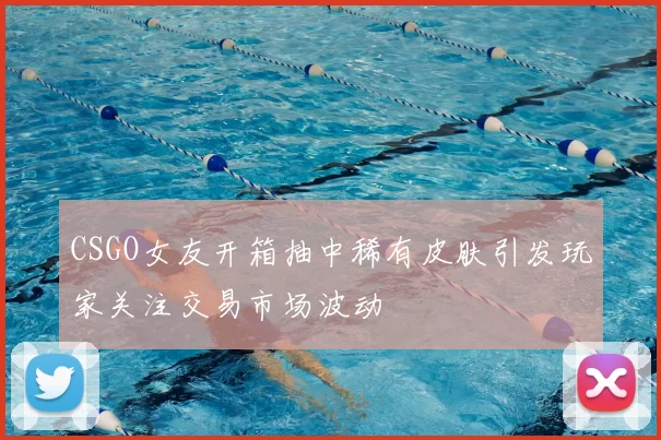 CSGO女友开箱抽中稀有皮肤引发玩家关注交易市场波动