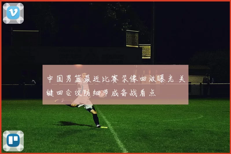 中国男篮最近比赛录像回放曝光 关键回合攻防细节成备战看点