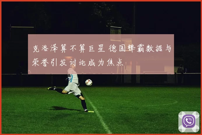 克洛泽算不算巨星 德国锋霸数据与荣誉引发讨论成为焦点