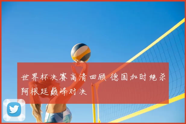 世界杯决赛高清回顾 德国加时绝杀阿根廷巅峰对决