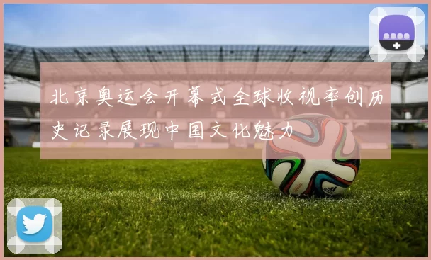 北京奥运会开幕式全球收视率创历史记录展现中国文化魅力