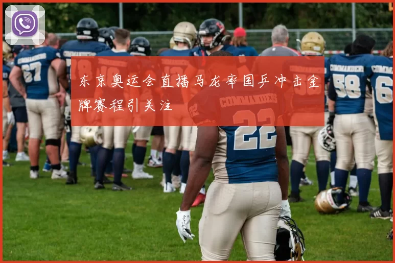 东京奥运会直播马龙率国乒冲击金牌赛程引关注