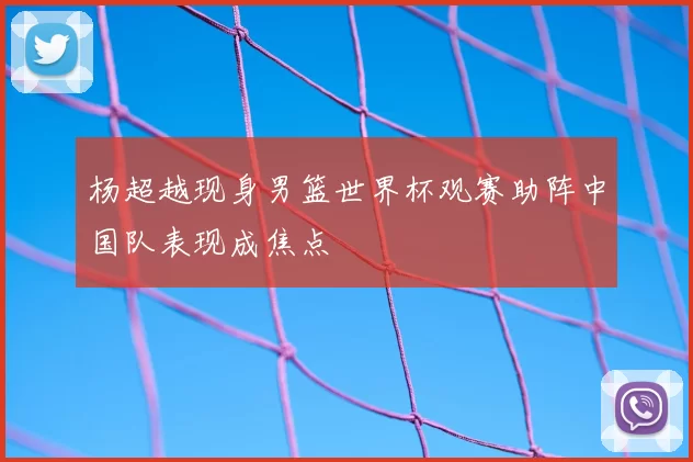 杨超越现身男篮世界杯观赛助阵中国队表现成焦点