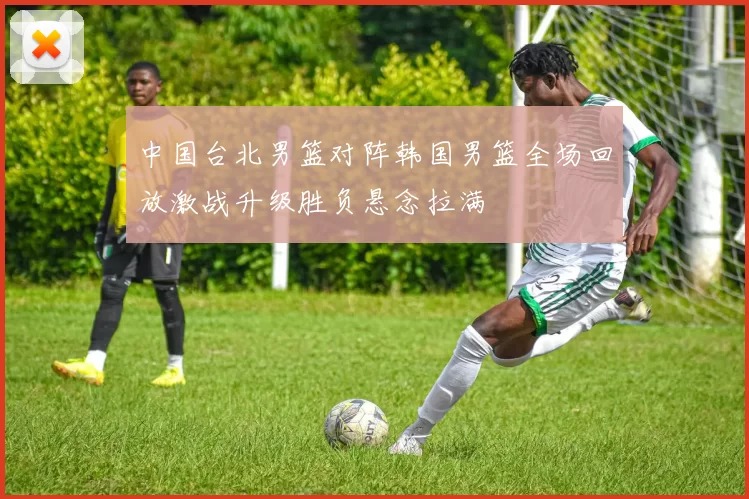 中国台北男篮对阵韩国男篮全场回放激战升级胜负悬念拉满