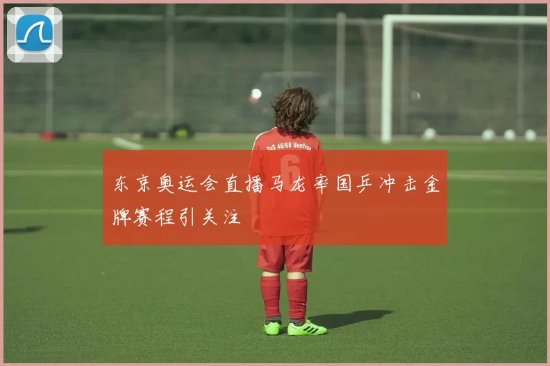 东京奥运会直播马龙率国乒冲击金牌赛程引关注