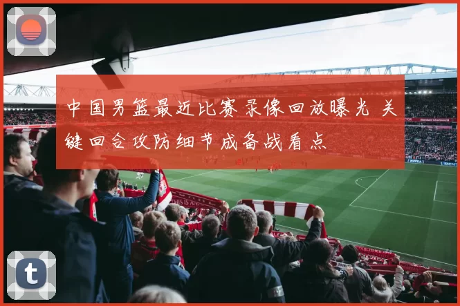 中国男篮最近比赛录像回放曝光 关键回合攻防细节成备战看点