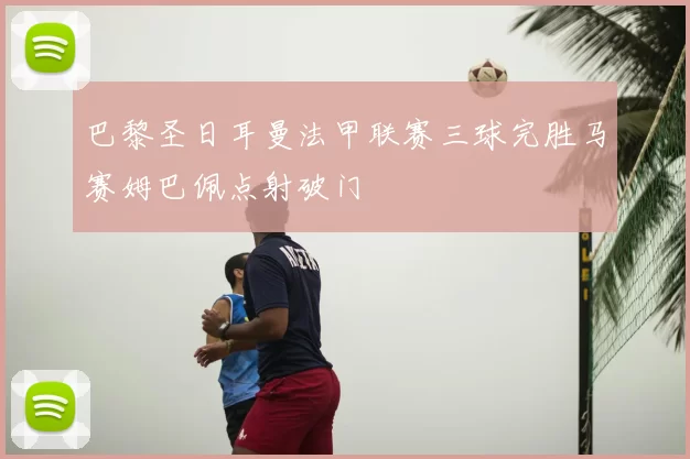 巴黎圣日耳曼法甲联赛三球完胜马赛姆巴佩点射破门