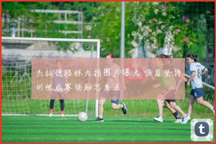 杰拉德格林九指图片曝光 伤后坚持训练成赛场励志看点