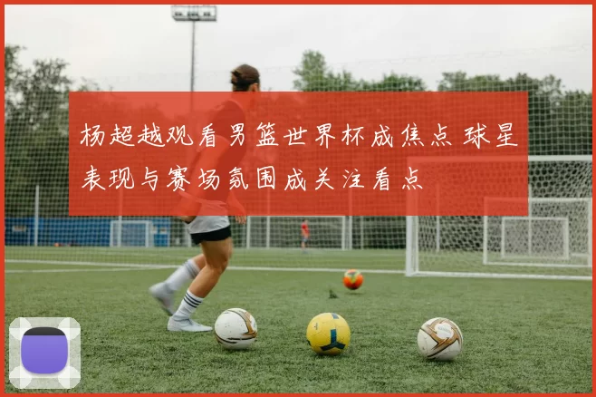 杨超越观看男篮世界杯成焦点 球星表现与赛场氛围成关注看点