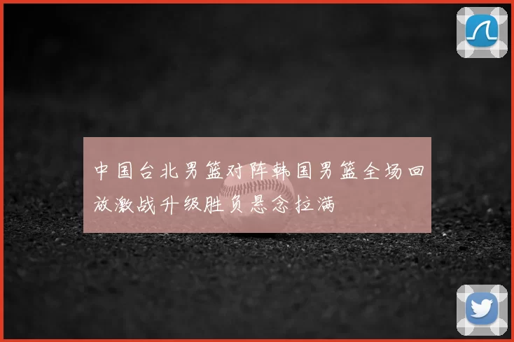 中国台北男篮对阵韩国男篮全场回放激战升级胜负悬念拉满