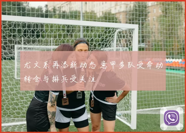 尤文系再添新动态 意甲多队受牵动转会与排兵受关注