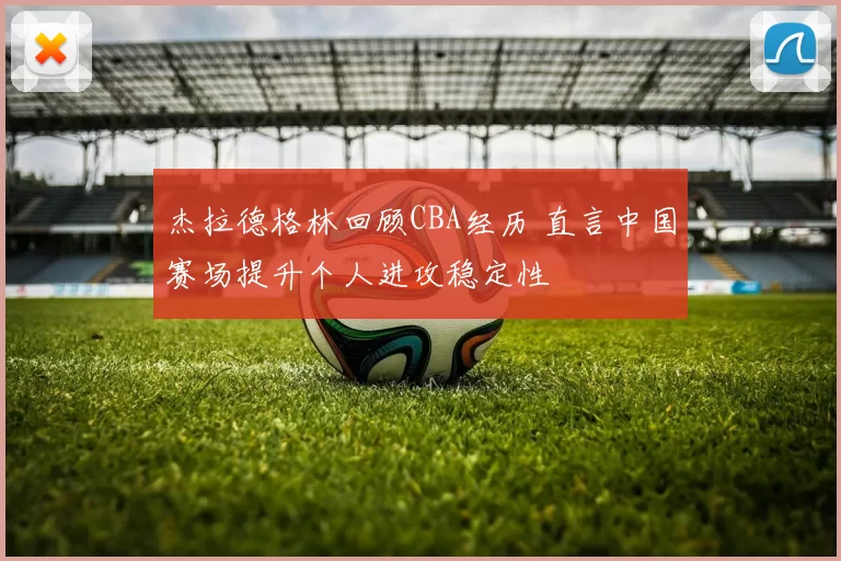 杰拉德格林回顾CBA经历 直言中国赛场提升个人进攻稳定性