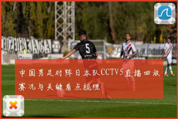 中国男足对阵日本队CCTV5直播回放赛况与关键看点梳理