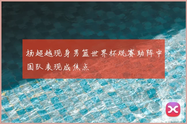 杨超越现身男篮世界杯观赛助阵中国队表现成焦点