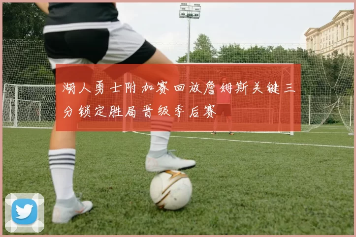 湖人勇士附加赛回放詹姆斯关键三分锁定胜局晋级季后赛