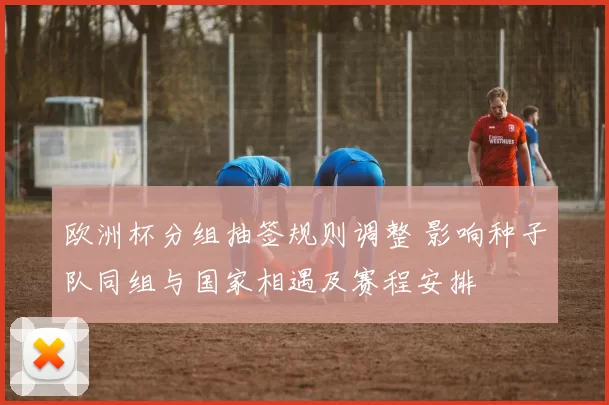 欧洲杯分组抽签规则调整 影响种子队同组与国家相遇及赛程安排