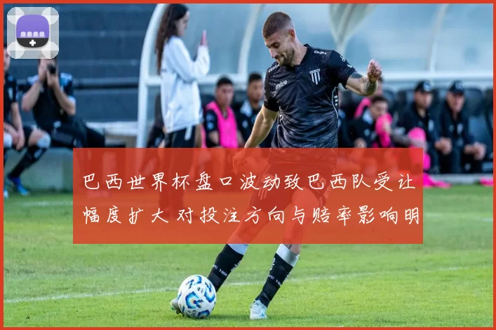 巴西世界杯盘口波动致巴西队受让幅度扩大 对投注方向与赔率影响明显