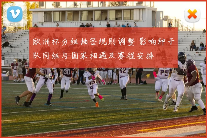 欧洲杯分组抽签规则调整 影响种子队同组与国家相遇及赛程安排