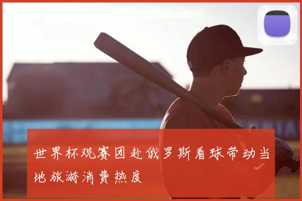 世界杯观赛团赴俄罗斯看球带动当地旅游消费热度