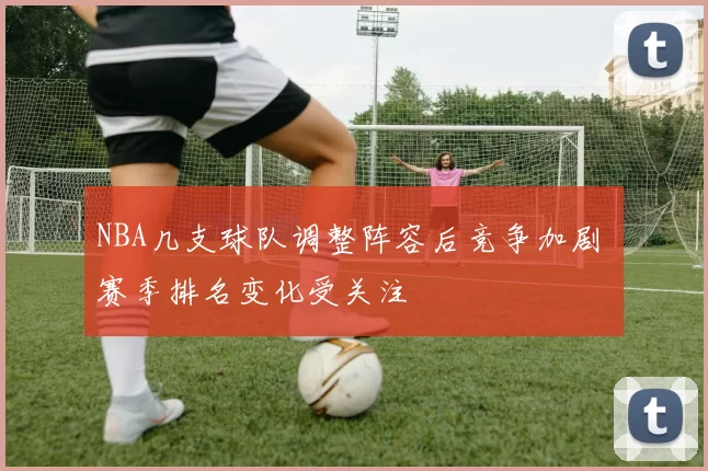 NBA几支球队调整阵容后竞争加剧 赛季排名变化受关注