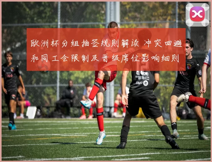 欧洲杯分组抽签规则解读 冲突回避和同工会限制及晋级席位影响细则
