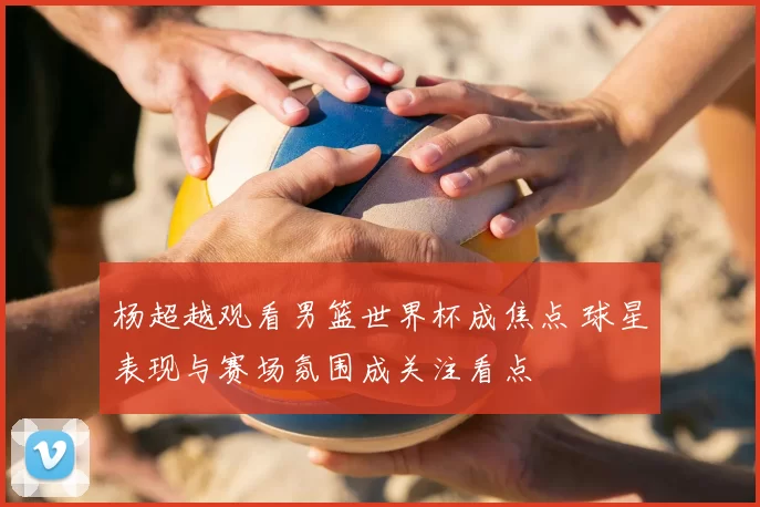 杨超越观看男篮世界杯成焦点 球星表现与赛场氛围成关注看点